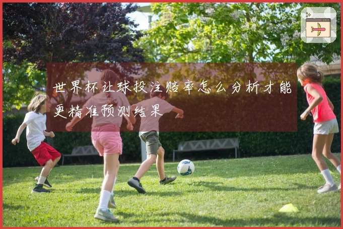 世界杯让球投注赔率怎么分析才能更精准预测结果
